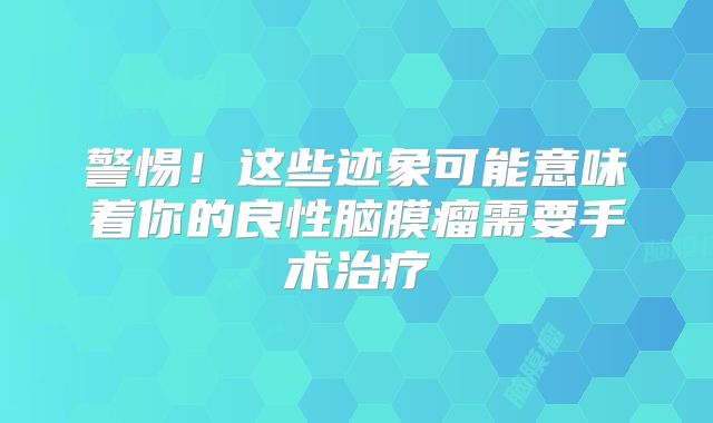 警惕！这些迹象可能意味着你的良性脑膜瘤需要手术治疗