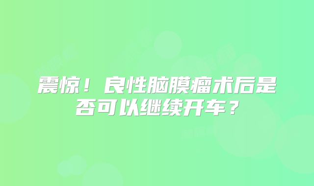 震惊！良性脑膜瘤术后是否可以继续开车？