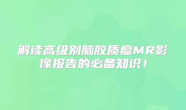 解读高级别脑胶质瘤MR影像报告的必备知识！