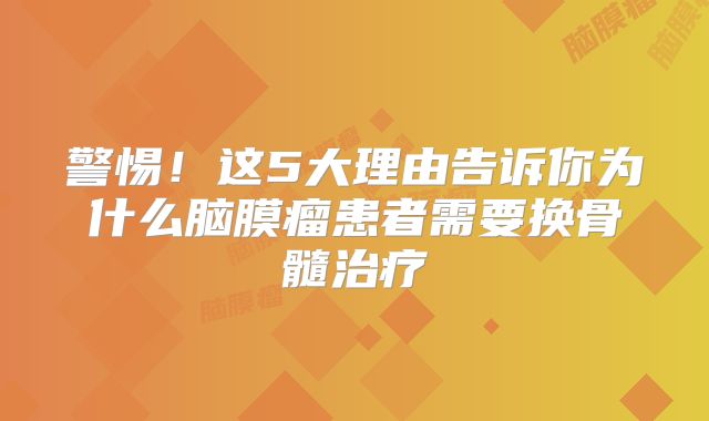 警惕！这5大理由告诉你为什么脑膜瘤患者需要换骨髓治疗