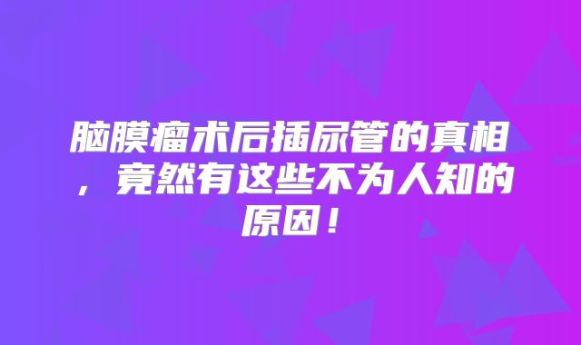 脑膜瘤术后插尿管的真相，竟然有这些不为人知的原因！