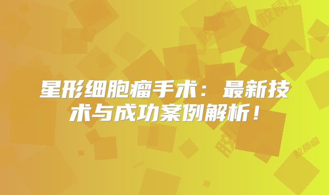 星形细胞瘤手术：最新技术与成功案例解析！