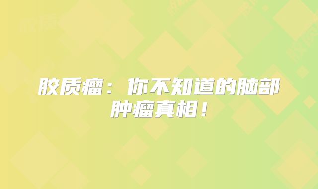 胶质瘤：你不知道的脑部肿瘤真相！