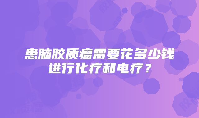 患脑胶质瘤需要花多少钱进行化疗和电疗？