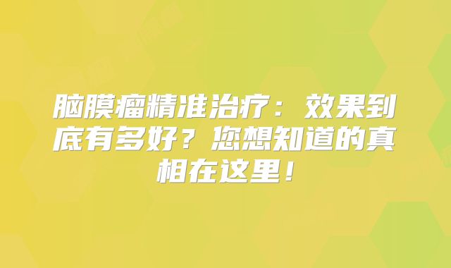脑膜瘤精准治疗：效果到底有多好？您想知道的真相在这里！