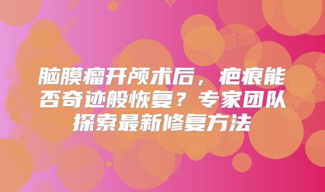 脑膜瘤开颅术后，疤痕能否奇迹般恢复？专家团队探索最新修复方法