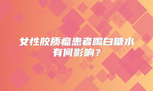 女性胶质瘤患者喝白糖水有何影响？