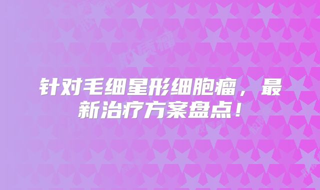 针对毛细星形细胞瘤，最新治疗方案盘点！