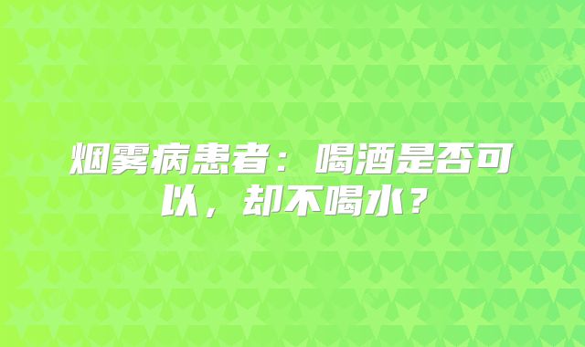 烟雾病患者：喝酒是否可以，却不喝水？