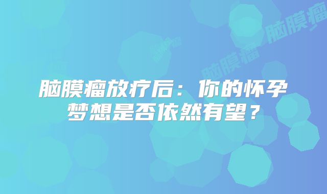 脑膜瘤放疗后：你的怀孕梦想是否依然有望？