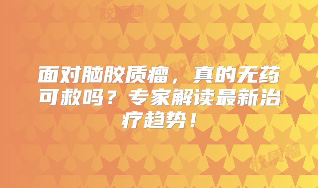 面对脑胶质瘤，真的无药可救吗？专家解读最新治疗趋势！