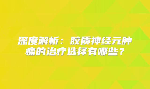 深度解析：胶质神经元肿瘤的治疗选择有哪些？