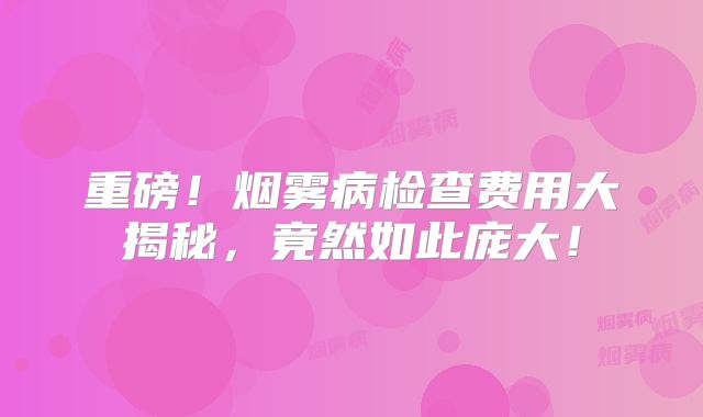 重磅！烟雾病检查费用大揭秘，竟然如此庞大！