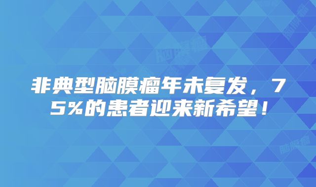 非典型脑膜瘤年未复发，75%的患者迎来新希望！