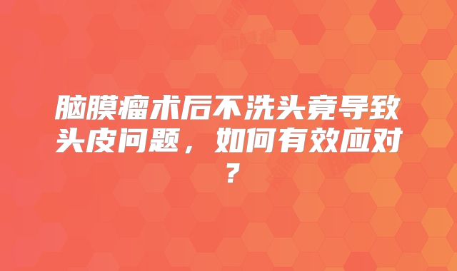 脑膜瘤术后不洗头竟导致头皮问题，如何有效应对？