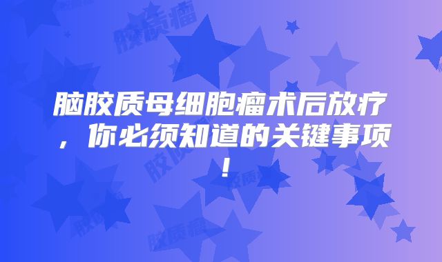 脑胶质母细胞瘤术后放疗，你必须知道的关键事项！
