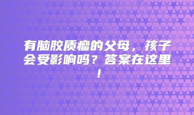 有脑胶质瘤的父母，孩子会受影响吗？答案在这里！