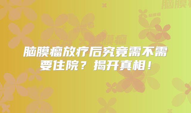 脑膜瘤放疗后究竟需不需要住院？揭开真相！