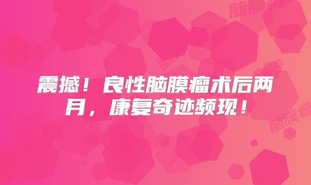 震撼！良性脑膜瘤术后两月，康复奇迹频现！