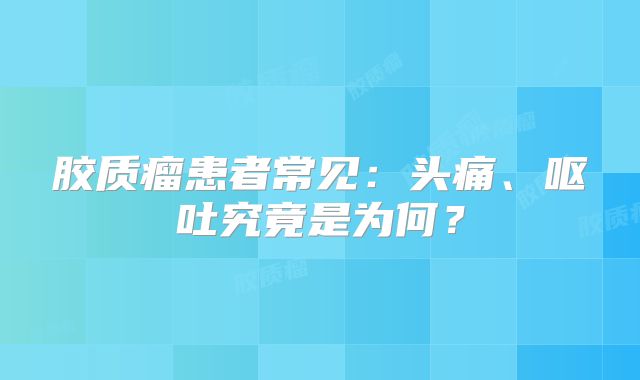胶质瘤患者常见：头痛、呕吐究竟是为何？