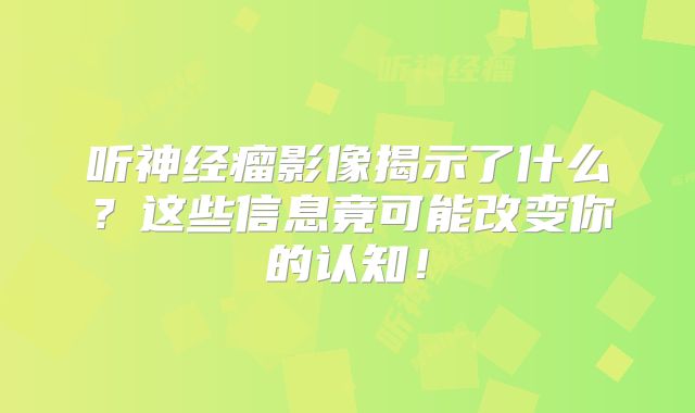 听神经瘤影像揭示了什么？这些信息竟可能改变你的认知！