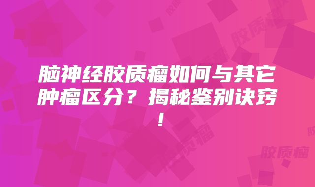 脑神经胶质瘤如何与其它肿瘤区分？揭秘鉴别诀窍！