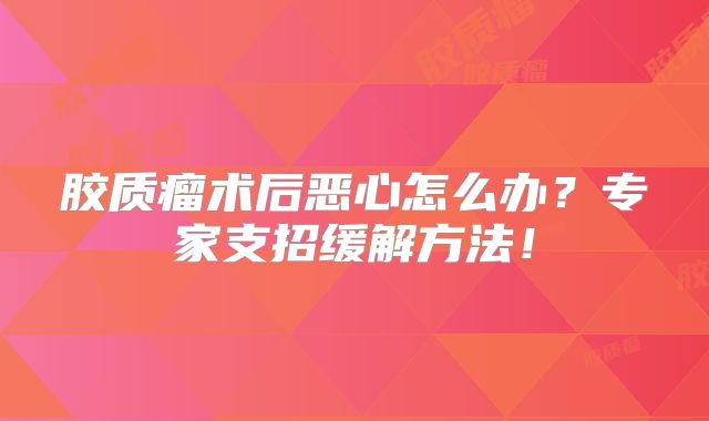 胶质瘤术后恶心怎么办？专家支招缓解方法！
