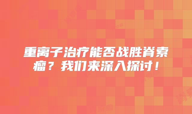 重离子治疗能否战胜脊索瘤？我们来深入探讨！
