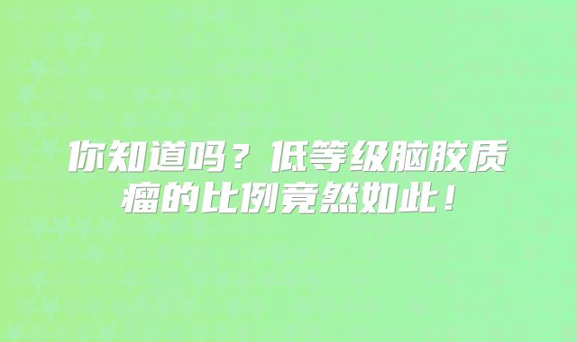 你知道吗？低等级脑胶质瘤的比例竟然如此！