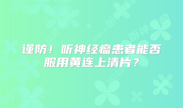 谨防！听神经瘤患者能否服用黄连上清片？