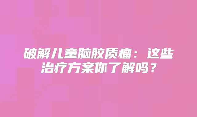 破解儿童脑胶质瘤：这些治疗方案你了解吗？