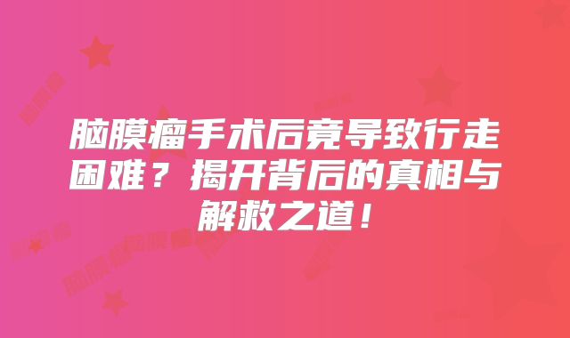脑膜瘤手术后竟导致行走困难？揭开背后的真相与解救之道！