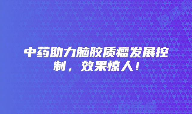中药助力脑胶质瘤发展控制，效果惊人！