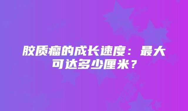胶质瘤的成长速度：最大可达多少厘米？
