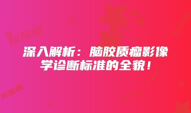 深入解析：脑胶质瘤影像学诊断标准的全貌！