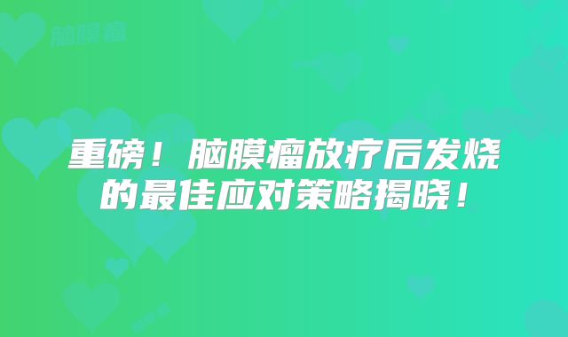 重磅！脑膜瘤放疗后发烧的最佳应对策略揭晓！