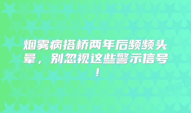 烟雾病搭桥两年后频频头晕，别忽视这些警示信号！