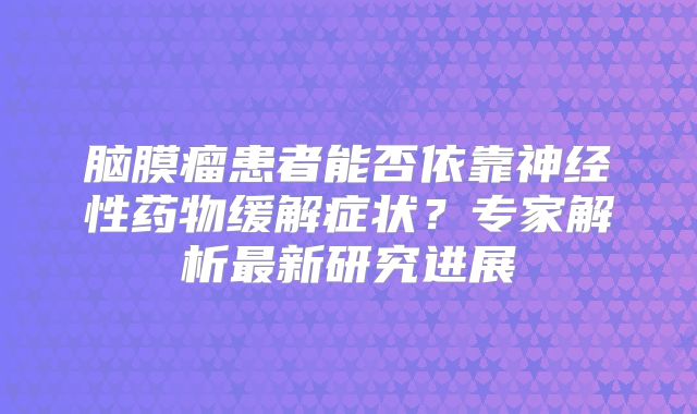 脑膜瘤患者能否依靠神经性药物缓解症状？专家解析最新研究进展