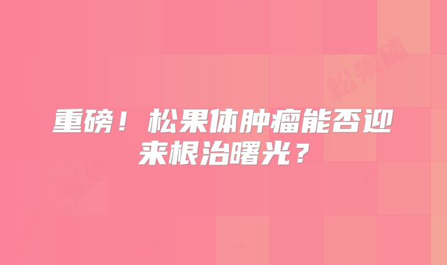 重磅！松果体肿瘤能否迎来根治曙光？