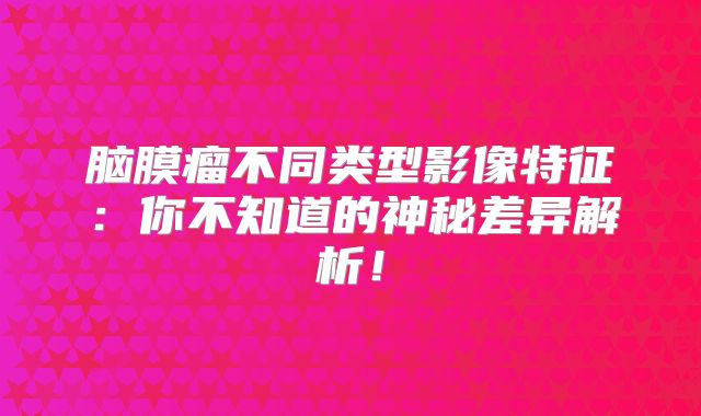 脑膜瘤不同类型影像特征：你不知道的神秘差异解析！