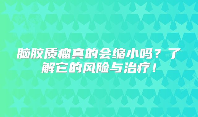 脑胶质瘤真的会缩小吗？了解它的风险与治疗！