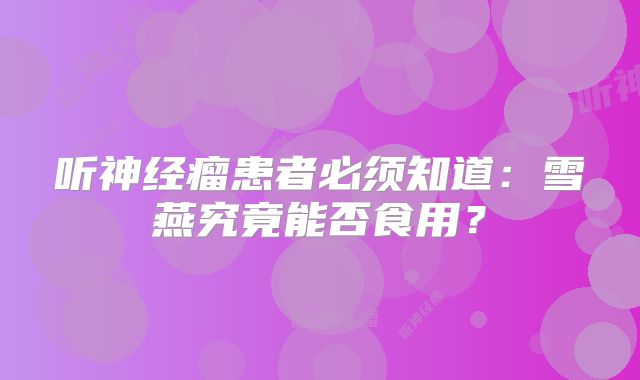 听神经瘤患者必须知道：雪燕究竟能否食用？