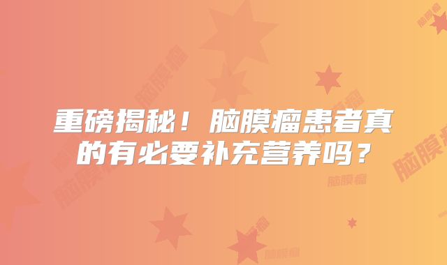 重磅揭秘！脑膜瘤患者真的有必要补充营养吗？