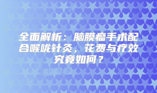 全面解析：脑膜瘤手术配合喉咙针灸，花费与疗效究竟如何？