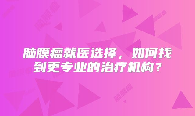 脑膜瘤就医选择，如何找到更专业的治疗机构？