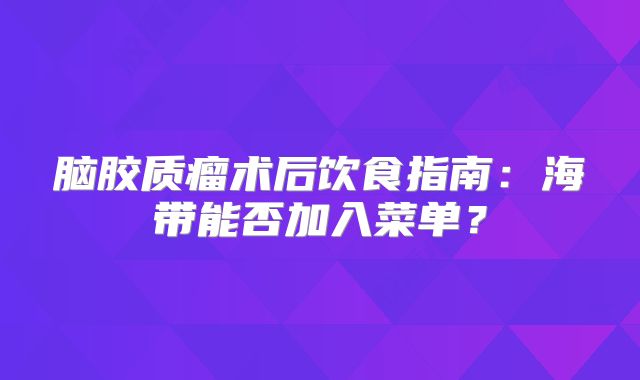 脑胶质瘤术后饮食指南：海带能否加入菜单？