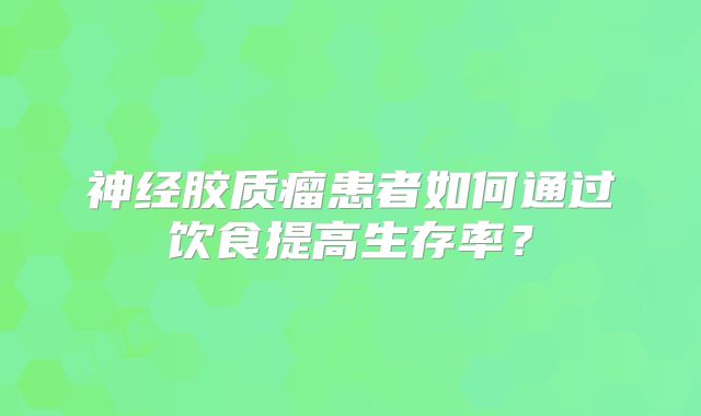 神经胶质瘤患者如何通过饮食提高生存率？