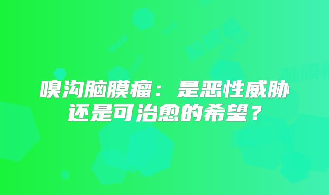 嗅沟脑膜瘤：是恶性威胁还是可治愈的希望？