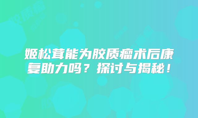 姬松茸能为胶质瘤术后康复助力吗？探讨与揭秘！