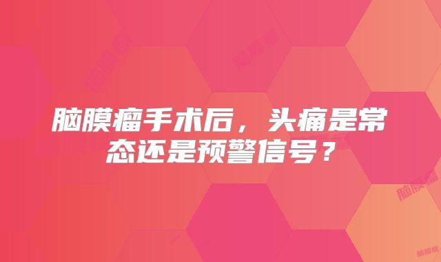 脑膜瘤手术后，头痛是常态还是预警信号？